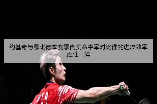 约基奇与恩比德本赛季真实命中率对比谁的进攻效率更胜一筹